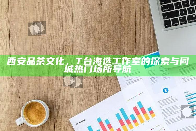 T台海选工作室，探索西安品茶文化的T台之旅与同城热门场所导航