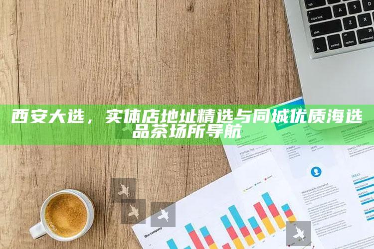 西安大选，精选实体店地址与同城优质海选品茶场所导航