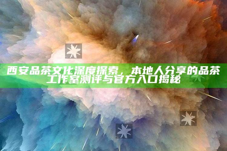 西安品茶文化深度探索，本地人分享的品茶工作室测评与官方入口揭秘