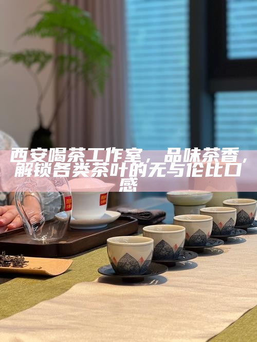 西安喝茶工作室，品味茶香，解锁各类茶叶的无与伦比口感