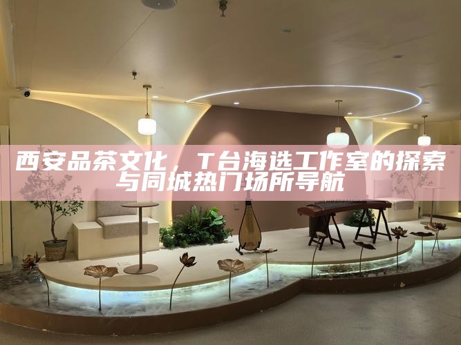 西安品茶文化,T台海选工作室的探索与同城热门场所导航
