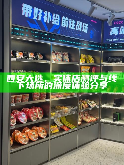 西安大选，实体店测评与线下场所的深度体验分享
