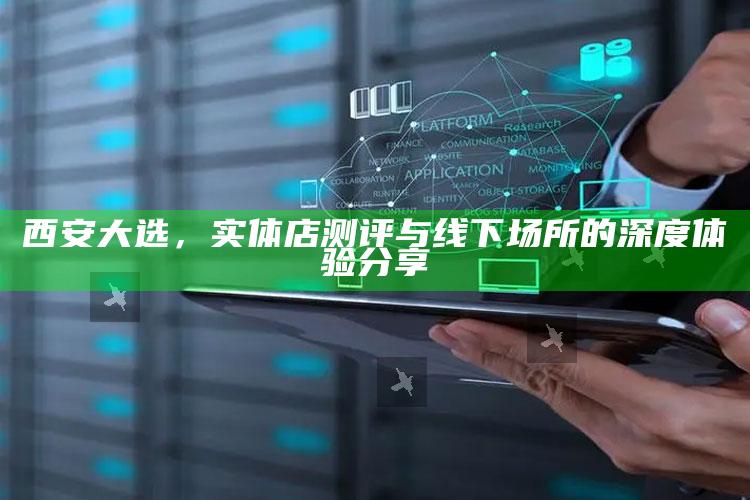 西安大选，实体店深度测评与线下场所的沉浸式体验分享