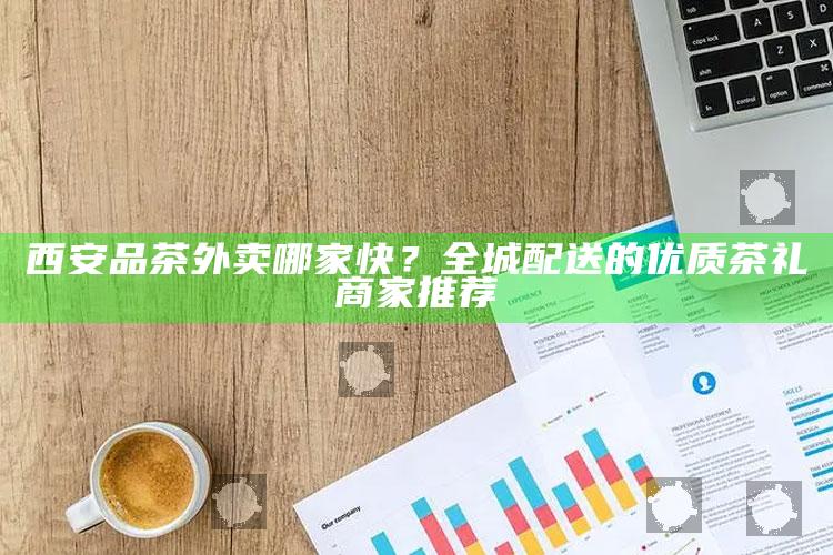 西安速递茶礼，全城优质茶品外卖服务精选推荐