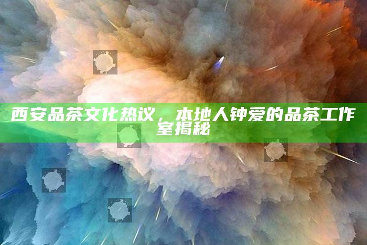 西安品茶文化热议，揭秘本地人钟爱的品茶工作室