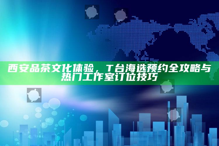 西安品茶文化T台海选全攻略，预约技巧与热门工作室订位指南