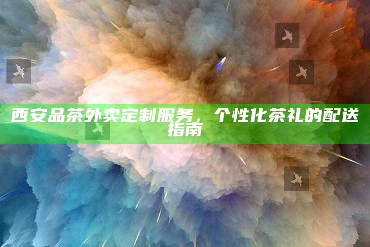 西安定制茶礼，个性化品茶外卖配送指南