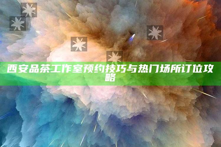 西安品茶工作室，预约技巧与热门场所订位攻略