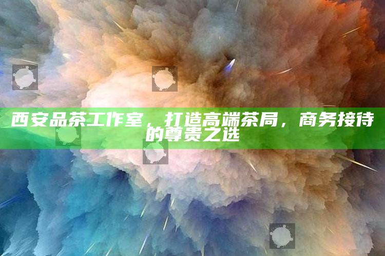 西安高端茶局，品茶工作室，商务接待的尊贵之选