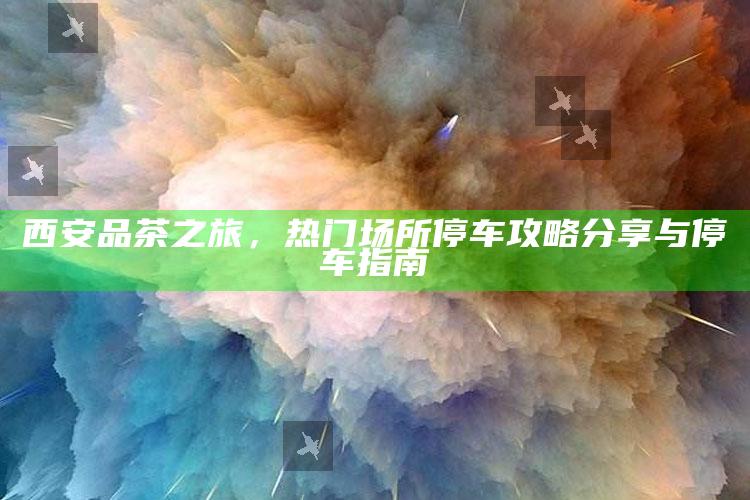 西安品茶之旅，热门场所停车攻略与指南