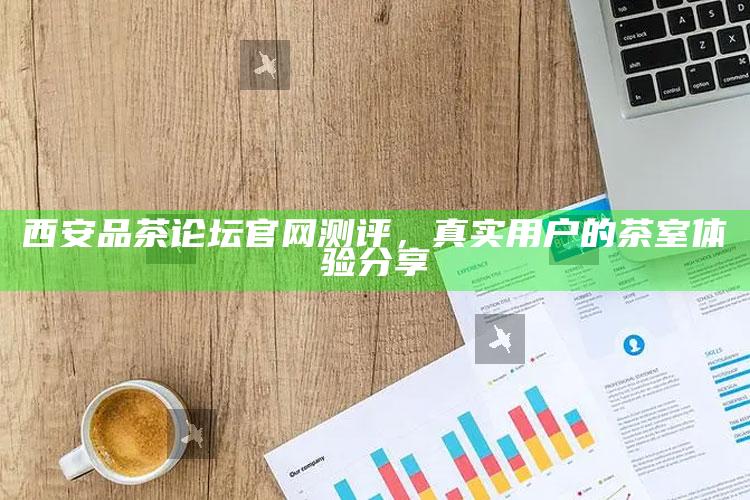 西安品茶论坛官网深度测评，真实用户茶室体验分享